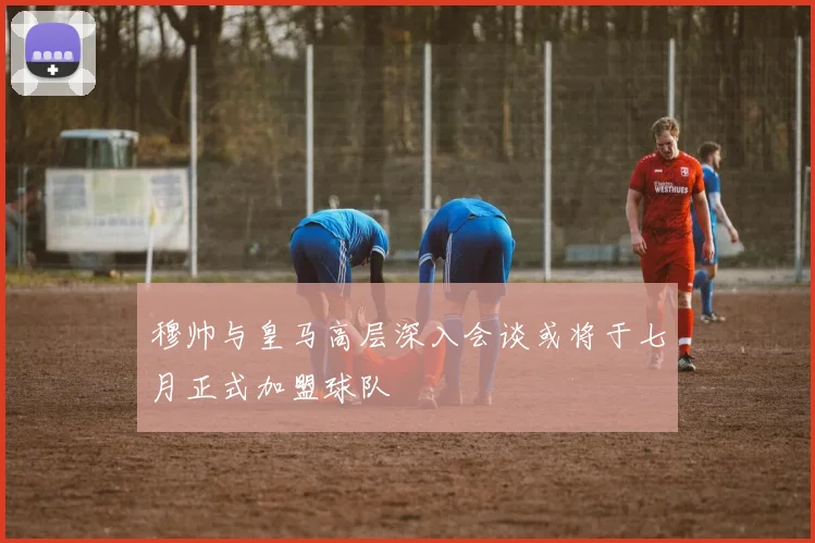 穆帅与皇马高层深入会谈或将于七月正式加盟球队