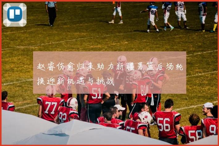 赵睿伤愈归来助力新疆男篮后场轮换迎新机遇与挑战