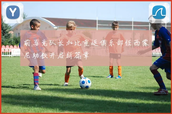 前马竞队长加比重返俱乐部任西蒙尼助教开启新篇章