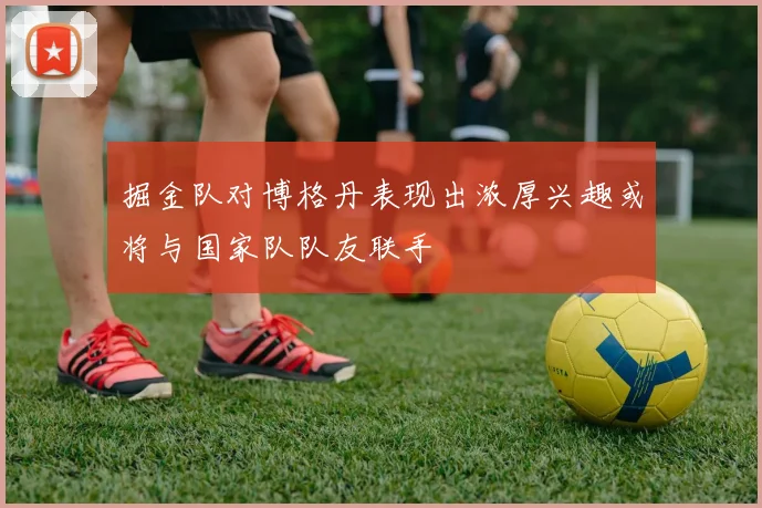 掘金队对博格丹表现出浓厚兴趣或将与国家队队友联手