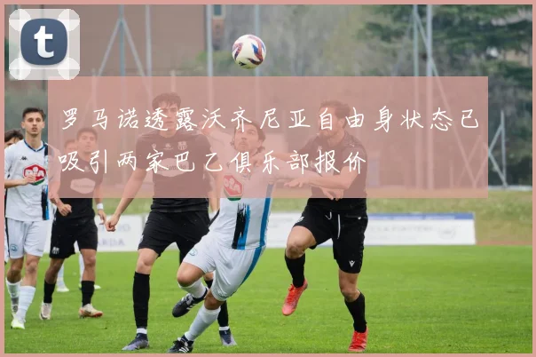 罗马诺透露沃齐尼亚自由身状态已吸引两家巴乙俱乐部报价