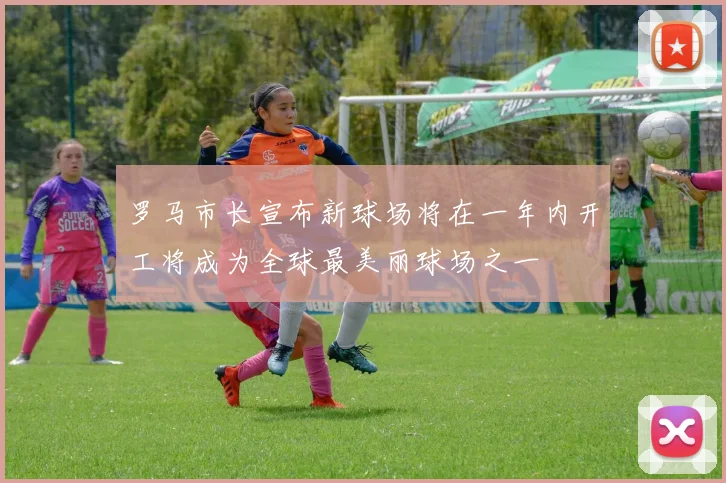罗马市长宣布新球场将在一年内开工将成为全球最美丽球场之一