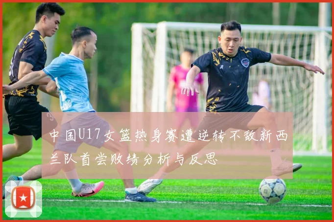 中国U17女篮热身赛遭逆转不敌新西兰队首尝败绩分析与反思