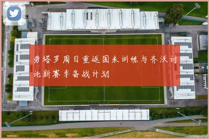 劳塔罗周日重返国米训练与齐沃讨论新赛季备战计划