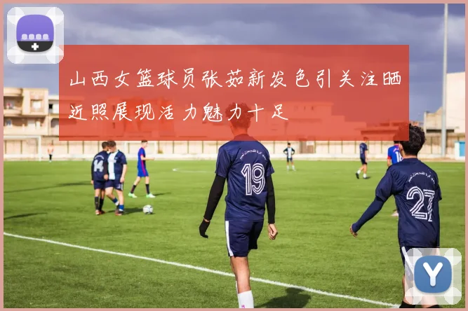 山西女篮球员张茹新发色引关注晒近照展现活力魅力十足