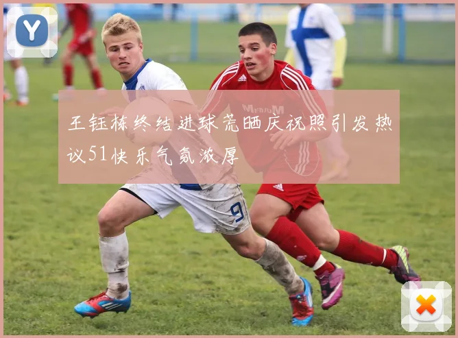 王钰栋终结进球荒晒庆祝照引发热议51快乐气氛浓厚