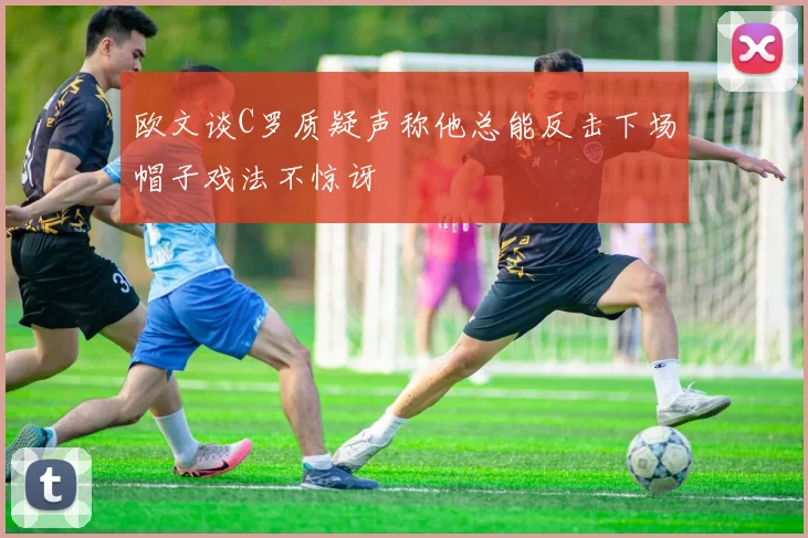欧文谈C罗质疑声称他总能反击下场帽子戏法不惊讶