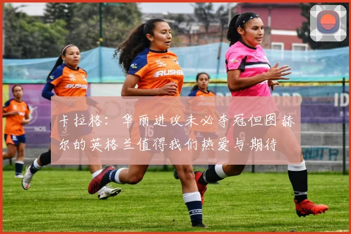 卡拉格：华丽进攻未必夺冠但图赫尔的英格兰值得我们热爱与期待