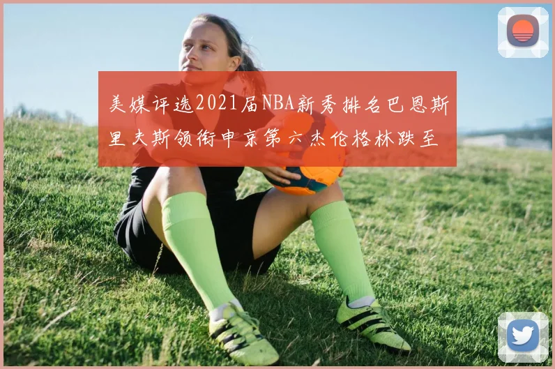 美媒评选2021届NBA新秀排名巴恩斯里夫斯领衔申京第六杰伦格林跌至第九