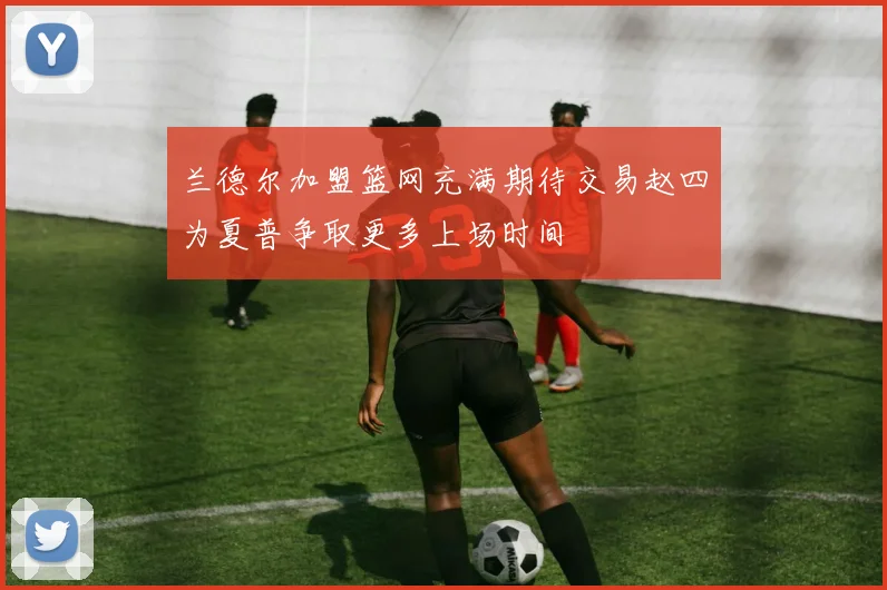 兰德尔加盟篮网充满期待交易赵四为夏普争取更多上场时间
