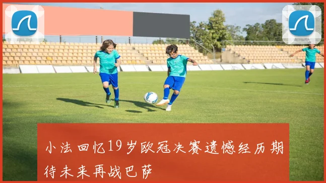 小法回忆19岁欧冠决赛遗憾经历期待未来再战巴萨
