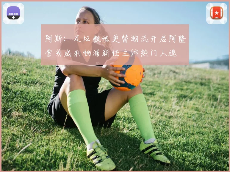 阿斯：足坛教练更替潮流开启阿隆索或成利物浦新任主帅热门人选