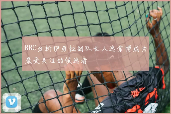 BBC分析伊劳拉副队长人选索博成为最受关注的候选者
