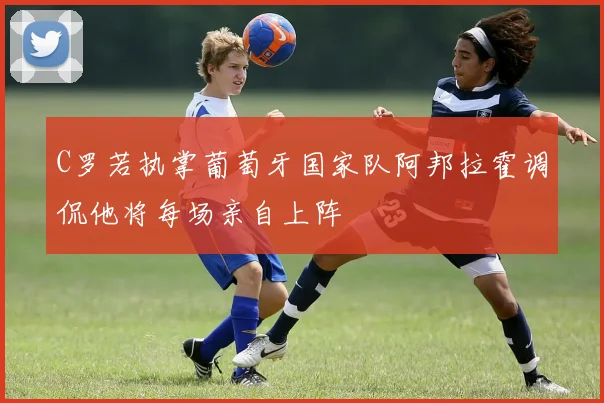 C罗若执掌葡萄牙国家队阿邦拉霍调侃他将每场亲自上阵