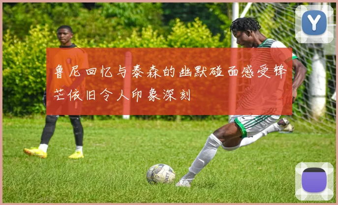 鲁尼回忆与泰森的幽默碰面感受锋芒依旧令人印象深刻
