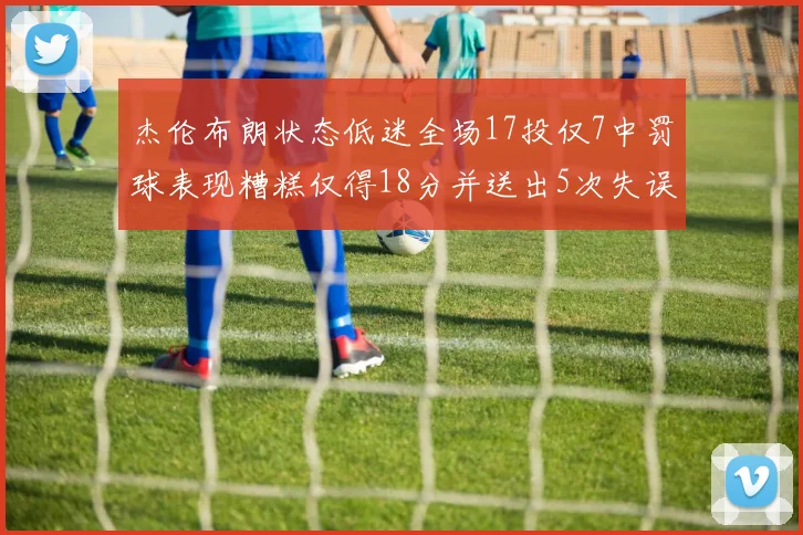 杰伦布朗状态低迷全场17投仅7中罚球表现糟糕仅得18分并送出5次失误