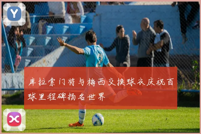 库拉索门将与梅西交换球衣庆祝百球里程碑扬名世界