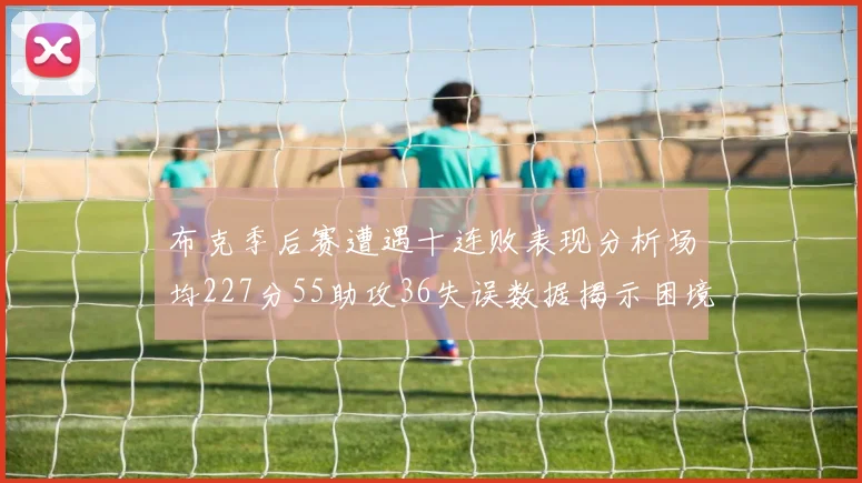 布克季后赛遭遇十连败表现分析场均227分55助攻36失误数据揭示困境