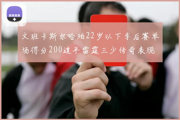 文班卡斯尔哈珀22岁以下季后赛单场得分200追平雷霆三少传奇表现