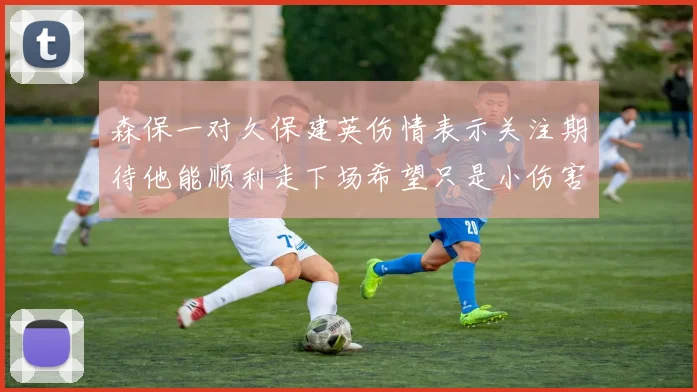 森保一对久保建英伤情表示关注期待他能顺利走下场希望只是小伤害