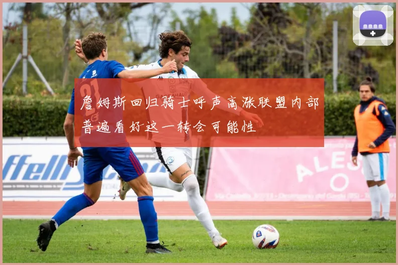 詹姆斯回归骑士呼声高涨联盟内部普遍看好这一转会可能性