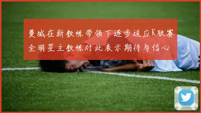 曼城在新教练带领下逐步适应K联赛全明星主教练对此表示期待与信心