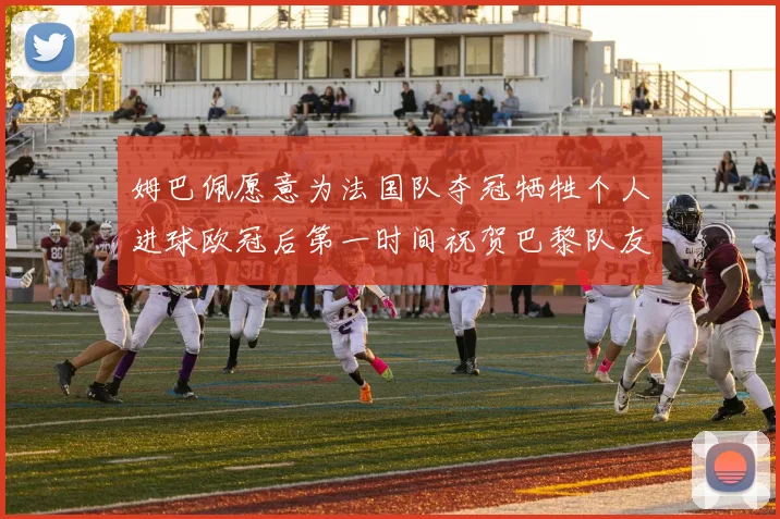 姆巴佩愿意为法国队夺冠牺牲个人进球欧冠后第一时间祝贺巴黎队友
