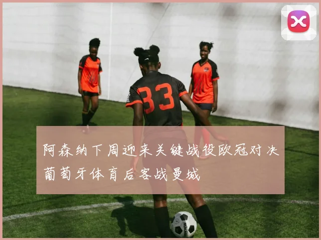 阿森纳下周迎来关键战役欧冠对决葡萄牙体育后客战曼城