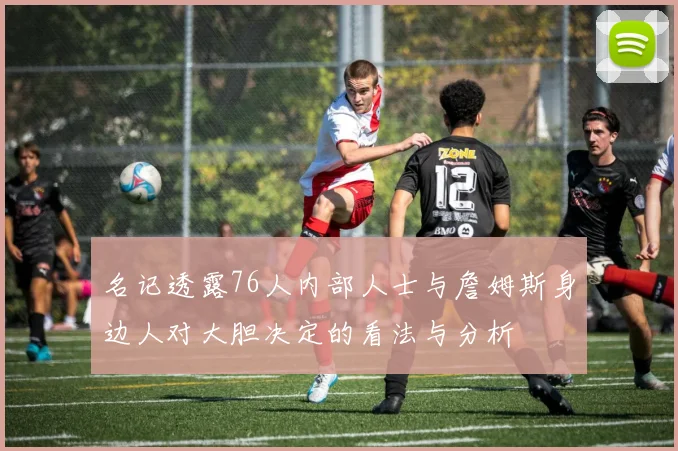 名记透露76人内部人士与詹姆斯身边人对大胆决定的看法与分析
