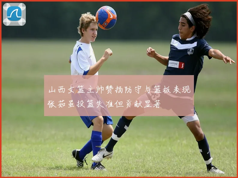 山西女篮主帅赞扬防守与篮板表现张茹虽投篮失准但贡献显著