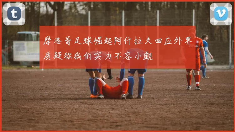 摩洛哥足球崛起阿什拉夫回应外界质疑称我们实力不容小觑