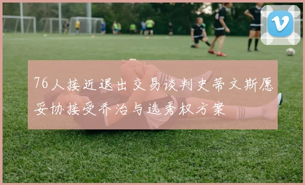 76人接近退出交易谈判史蒂文斯愿妥协接受乔治与选秀权方案