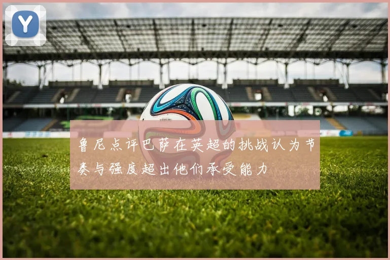 鲁尼点评巴萨在英超的挑战认为节奏与强度超出他们承受能力