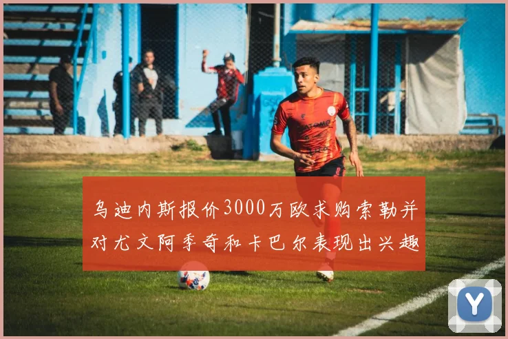 乌迪内斯报价3000万欧求购索勒并对尤文阿季奇和卡巴尔表现出兴趣