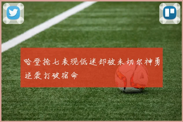 哈登抢七表现低迷却被米切尔神勇逆袭打破宿命