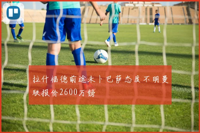拉什福德前途未卜巴萨态度不明曼联报价2600万镑