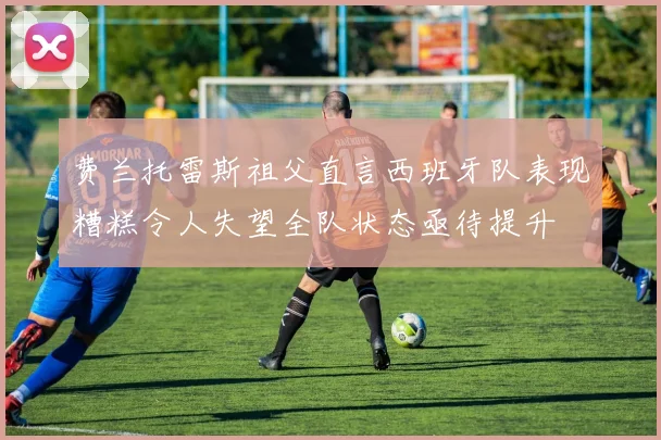 费兰托雷斯祖父直言西班牙队表现糟糕令人失望全队状态亟待提升
